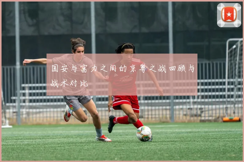 国安与富力之间的京粤之战回顾与战术对比