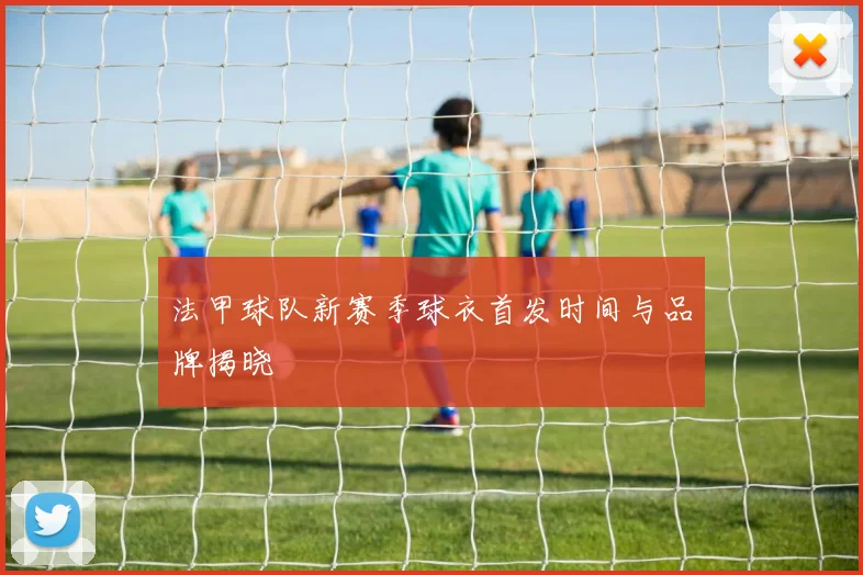 法甲球队新赛季球衣首发时间与品牌揭晓